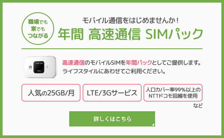 職場でも家でもつながる モバイル通信をはじめませんか！ 年間 高速通信 SIMパックです。 詳しくはこちらから